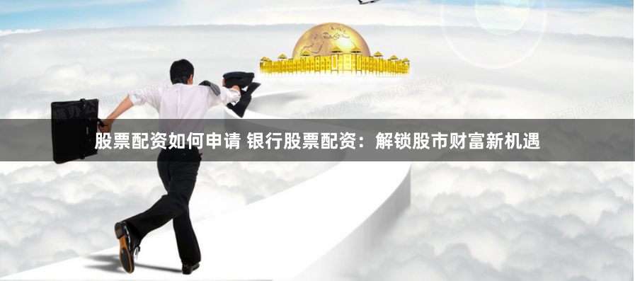 股票配资如何申请 银行股票配资：解锁股市财富新机遇