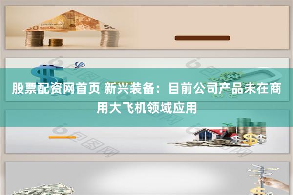 股票配资网首页 新兴装备：目前公司产品未在商用大飞机领域应用