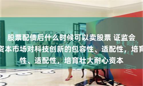 股票配债后什么时候可以卖股票 证监会：进一步增强资本市场对科技创新的包容性、适配性，培育壮大耐心资本